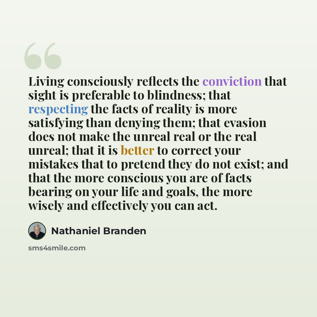“Living consciously reflects the conviction that sight is preferable to blindness; that respecting the facts of reality is more satisfying than denying them; that evasion does not make the unreal real or the real unreal; that it is better to correct your mistakes that to pretend they do not exist…” quote by Nathaniel Branden