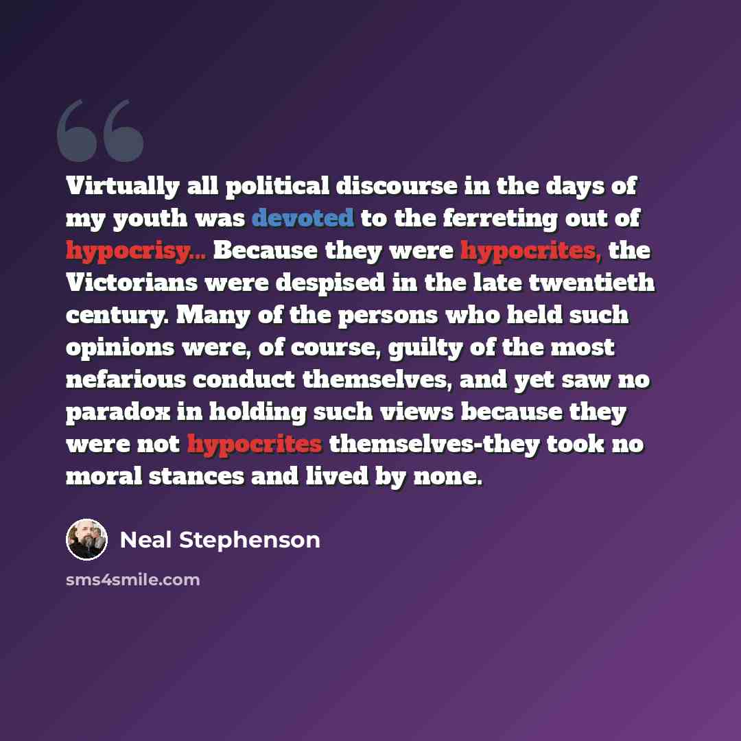 “Virtually all political discourse in the days of my youth was devoted to the ferreting out of hypocrisy... Because they were hypocrites, the Victorians were despised in the late twentieth century. Many of the persons who held such opinions were, of course, guilty of the most nefarious conduct…” quote by Neal Stephenson