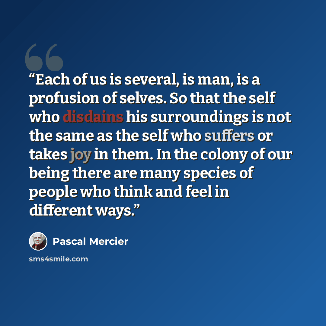 “Each of us is several, is man, is a profusion of selves. So that the self who disdains his surroundings is not the same as the self who suffers or takes joy in them. In the colony of our being there are many species of people who think and feel in different ways.” quote by Pascal Mercier