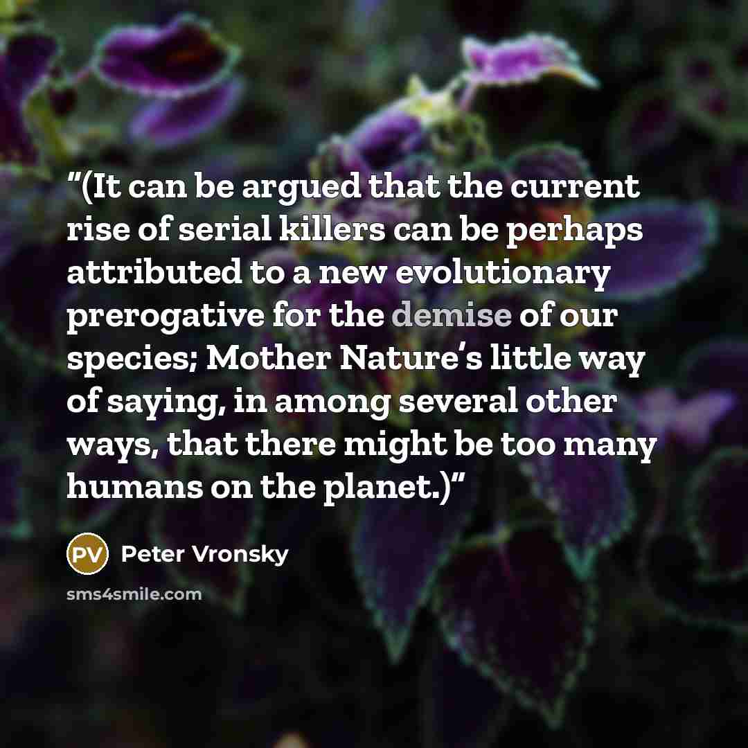 “(It can be argued that the current rise of serial killers can be perhaps attributed to a new evolutionary prerogative for the demise of our species; Mother Nature’s little way of saying, in among several other ways, that there might be too many humans on the planet.)” quote by Peter Vronsky