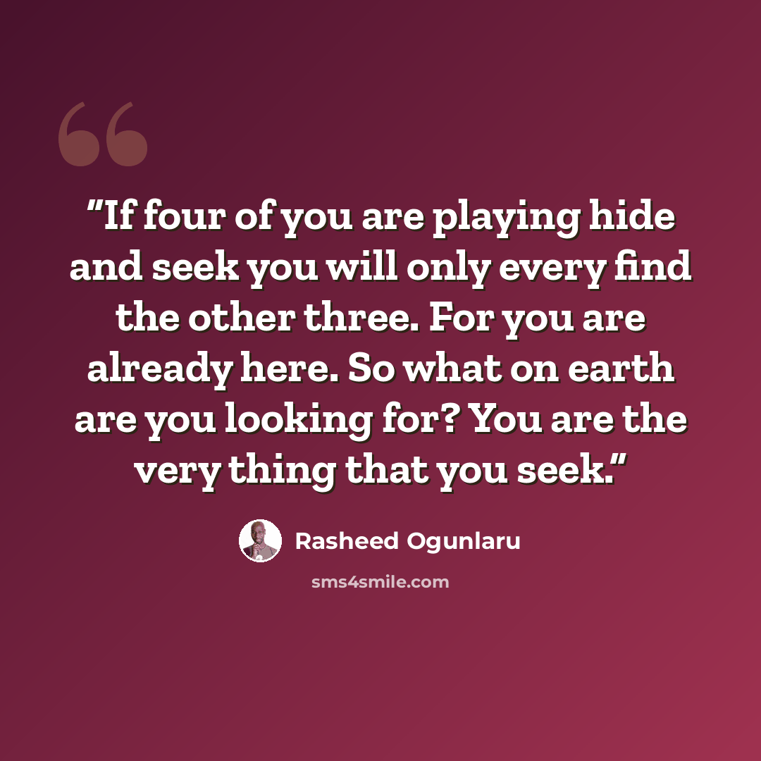 “If four of you are playing hide and seek you will only every find the other three. For you are already here. So what on earth are you looking for? You are the very thing that you seek.” quote by Rasheed Ogunlaru