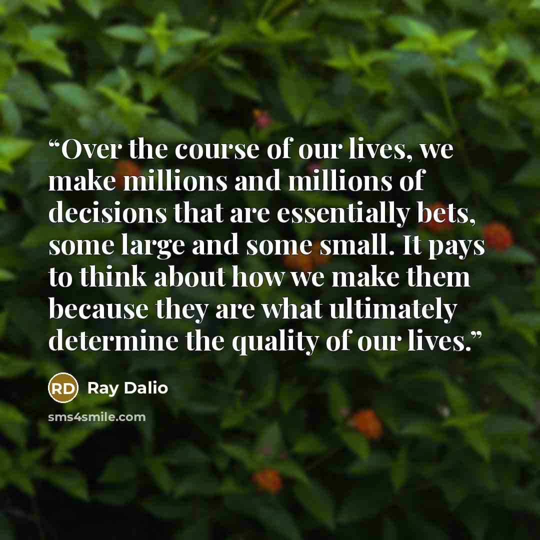 “Over the course of our lives, we make millions and millions of decisions that are essentially bets, some large and some small. It pays to think about how we make them because they are what ultimately determine the quality of our lives.” quote by Ray Dalio