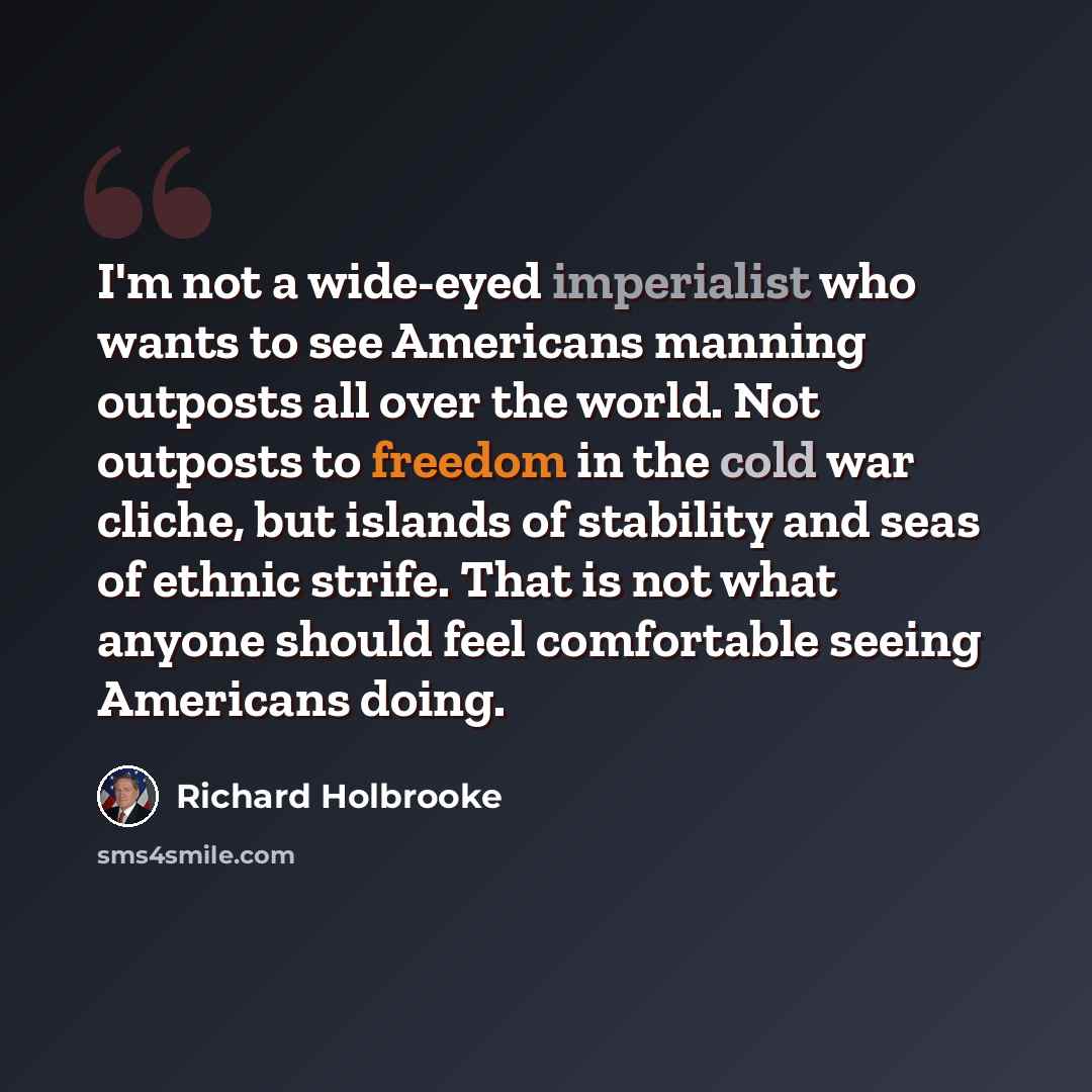 “I'm not a wide-eyed imperialist who wants to see Americans manning outposts all over the world. Not outposts to freedom in the cold war cliche, but islands of stability and seas of ethnic strife. That is not what anyone should feel comfortable seeing Americans doing.” quote by Richard Holbrooke