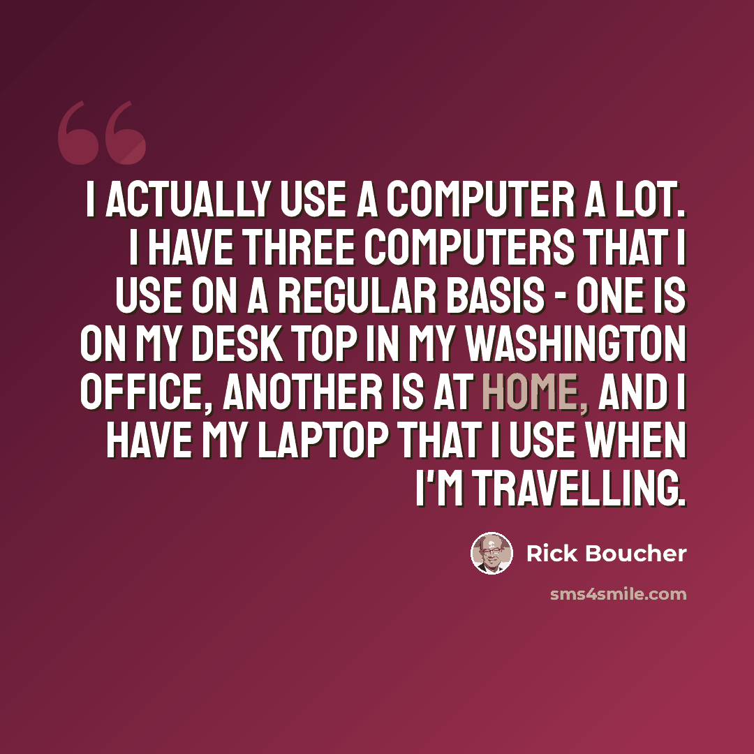 “I actually use a computer a lot. I have three computers that I use on a regular basis - one is on my desk top in my Washington office, another is at home, and I have my laptop that I use when I'm travelling.” quote by Rick Boucher