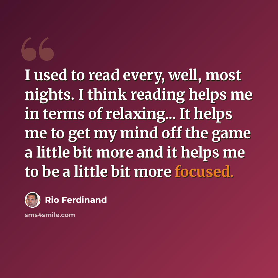 “I used to read every, well, most nights. I think reading helps me in terms of relaxing... It helps me to get my mind off the game a little bit more and it helps me to be a little bit more focused.” quote by Rio Ferdinand