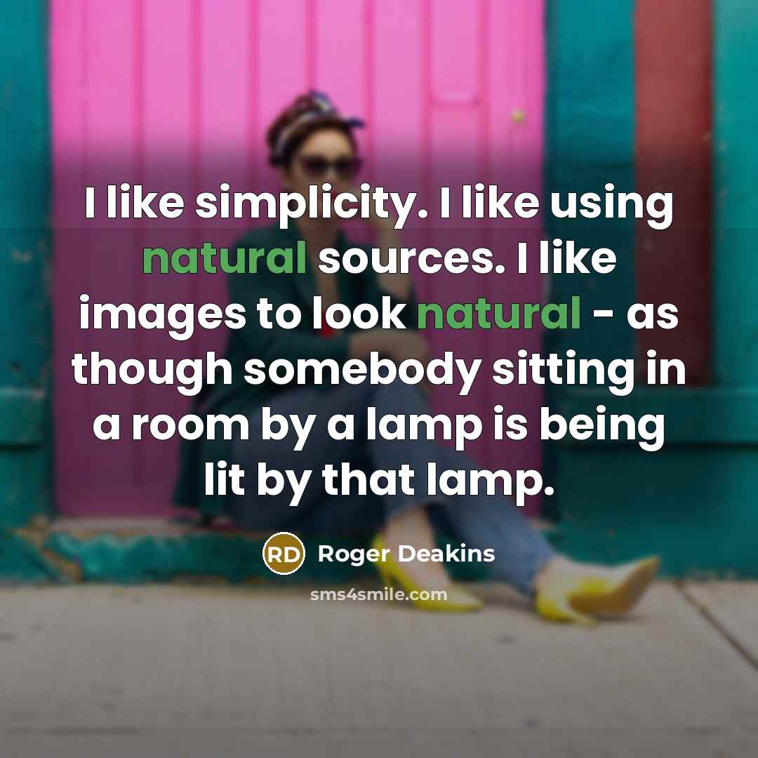 “I like simplicity. I like using natural sources. I like images to look natural - as though somebody sitting in a room by a lamp is being lit by that lamp.” quote by Roger Deakins
