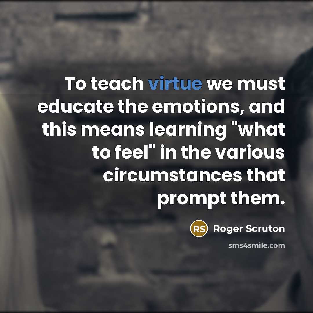 “To teach virtue we must educate the emotions, and this means learning "what to feel" in the various circumstances that prompt them.” quote by Roger Scruton