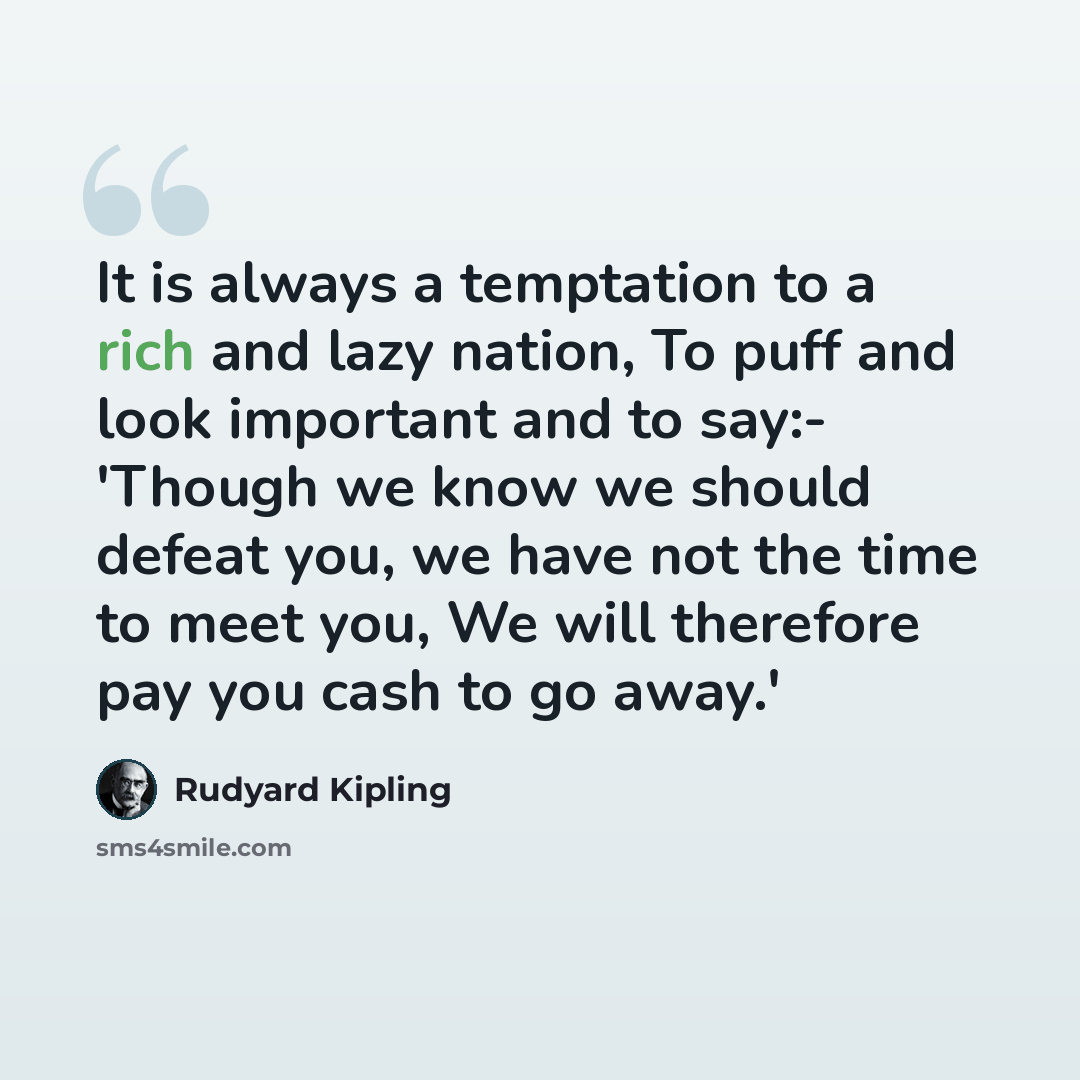 “It is always a temptation to a rich and lazy nation, To puff and look important and to say:- 'Though we know we should defeat you, we have not the time to meet you, We will therefore pay you cash to go away.'” quote by Rudyard Kipling