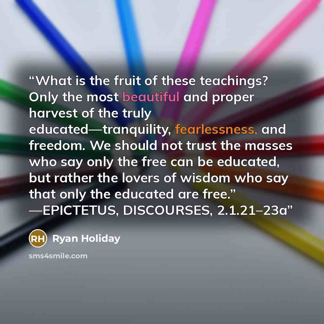 “What is the fruit of these teachings? Only the most beautiful and proper harvest of the truly educated—tranquility, fearlessness, and freedom. We should not trust the masses who say only the free can be educated, but rather the lovers of wisdom who say that only the educated are free.” —EPICTETUS…” quote by Ryan Holiday