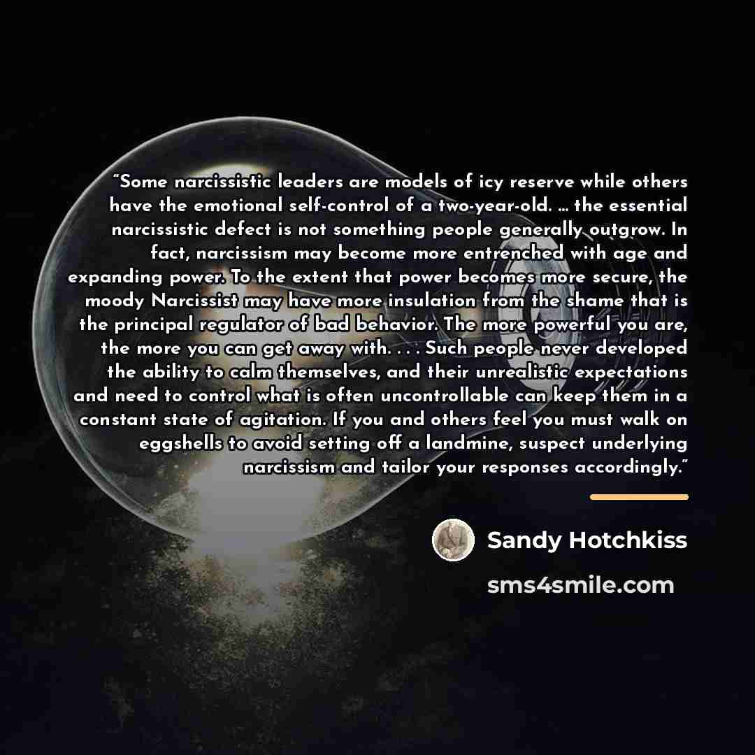 “Some narcissistic leaders are models of icy reserve while others have the emotional self-control of a two-year-old. … the essential narcissistic defect is not something people generally outgrow. In fact, narcissism may become more entrenched with age and expanding power. To the extent that power…” quote by Sandy Hotchkiss
