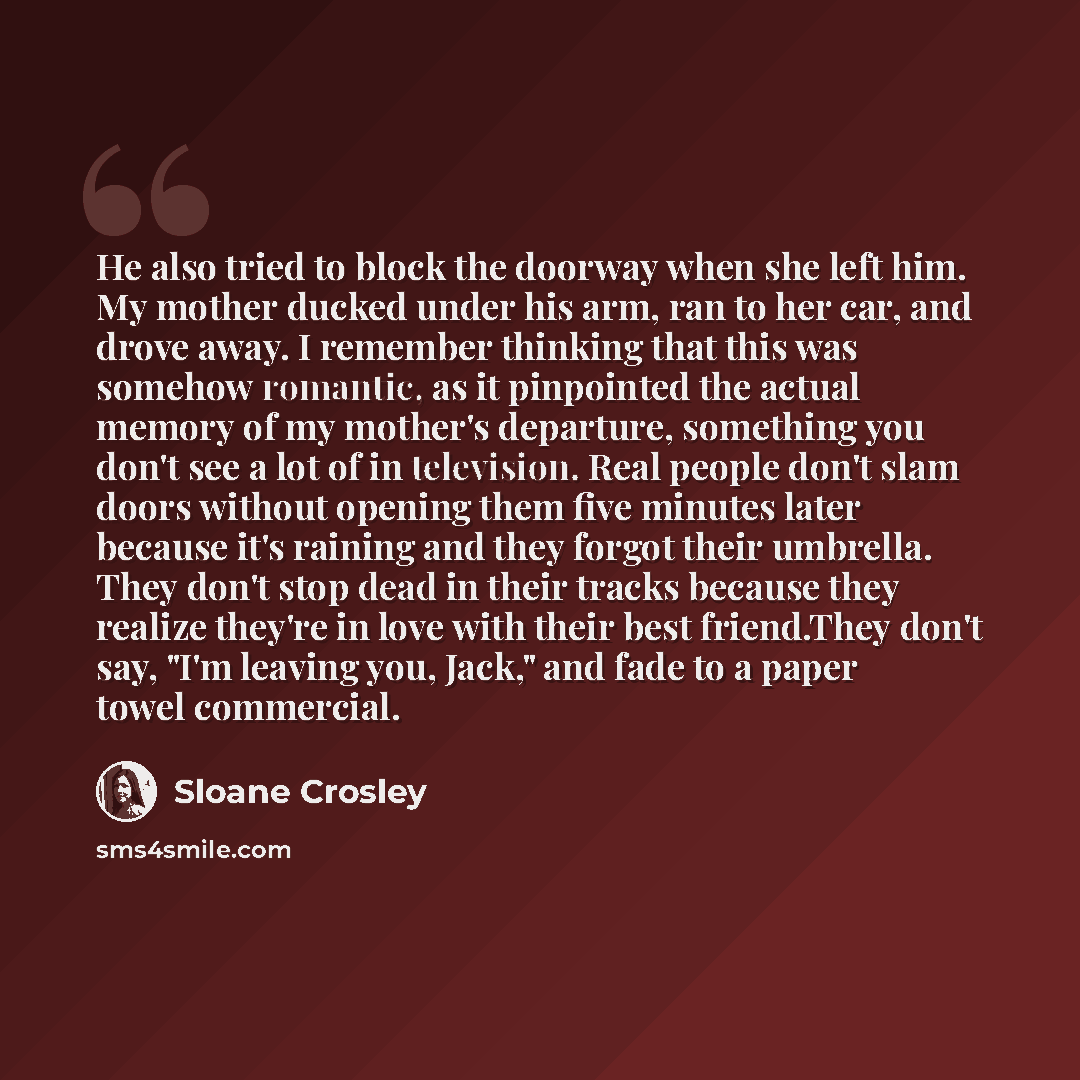 “He also tried to block the doorway when she left him. My mother ducked under his arm, ran to her car, and drove away. I remember thinking that this was somehow romantic, as it pinpointed the actual memory of my mother's departure, something you don't see a lot of in television. Real people don't…” quote by Sloane Crosley