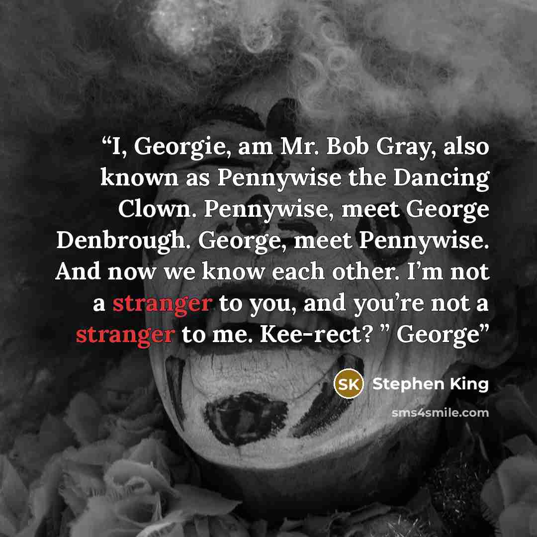 “I, Georgie, am Mr. Bob Gray, also known as Pennywise the Dancing Clown. Pennywise, meet George Denbrough. George, meet Pennywise. And now we know each other. I’m not a stranger to you, and you’re not a stranger to me. Kee-rect? ” George” quote by Stephen King