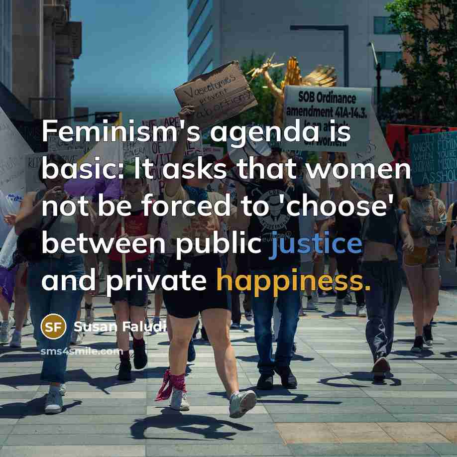 “Feminism's agenda is basic: It asks that women not be forced to 'choose' between public justice and private happiness.” quote by Susan Faludi