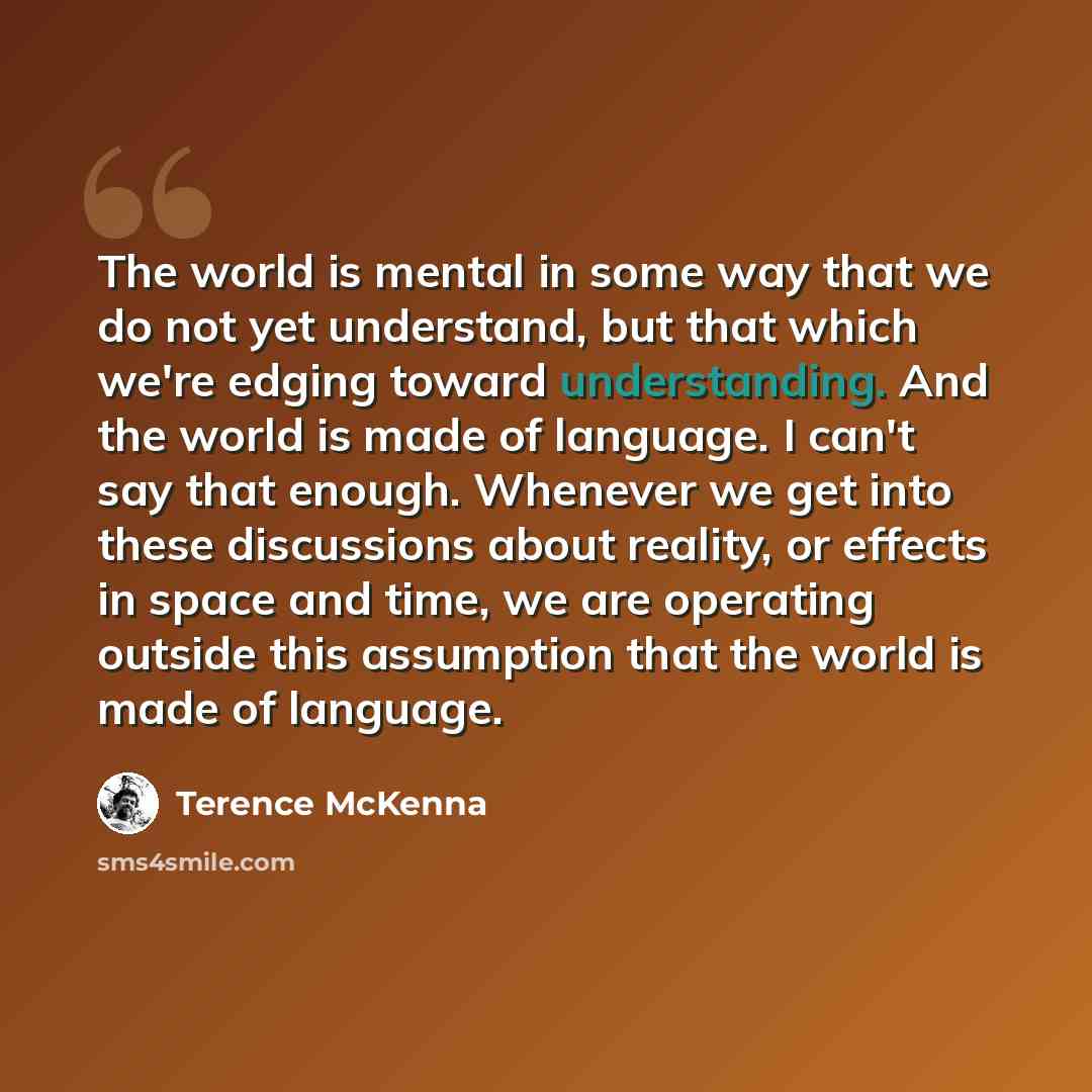 “The world is mental in some way that we do not yet understand, but that which we're edging toward understanding. And the world is made of language. I can't say that enough. Whenever we get into these discussions about reality, or effects in space and time, we are operating outside this assumption…” quote by Terence McKenna