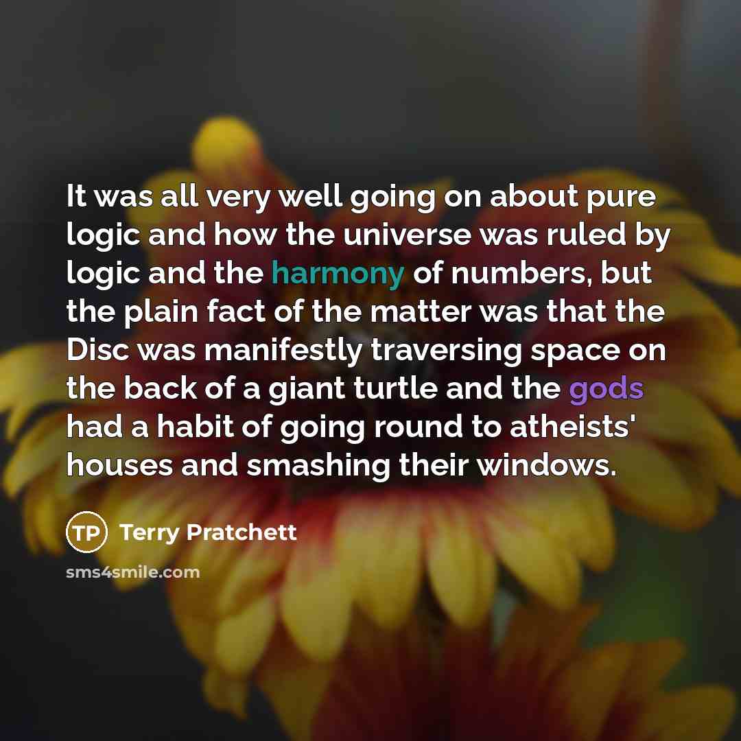“It was all very well going on about pure logic and how the universe was ruled by logic and the harmony of numbers, but the plain fact of the matter was that the Disc was manifestly traversing space on the back of a giant turtle and the gods had a habit of going round to atheists' houses and…” quote by Terry Pratchett
