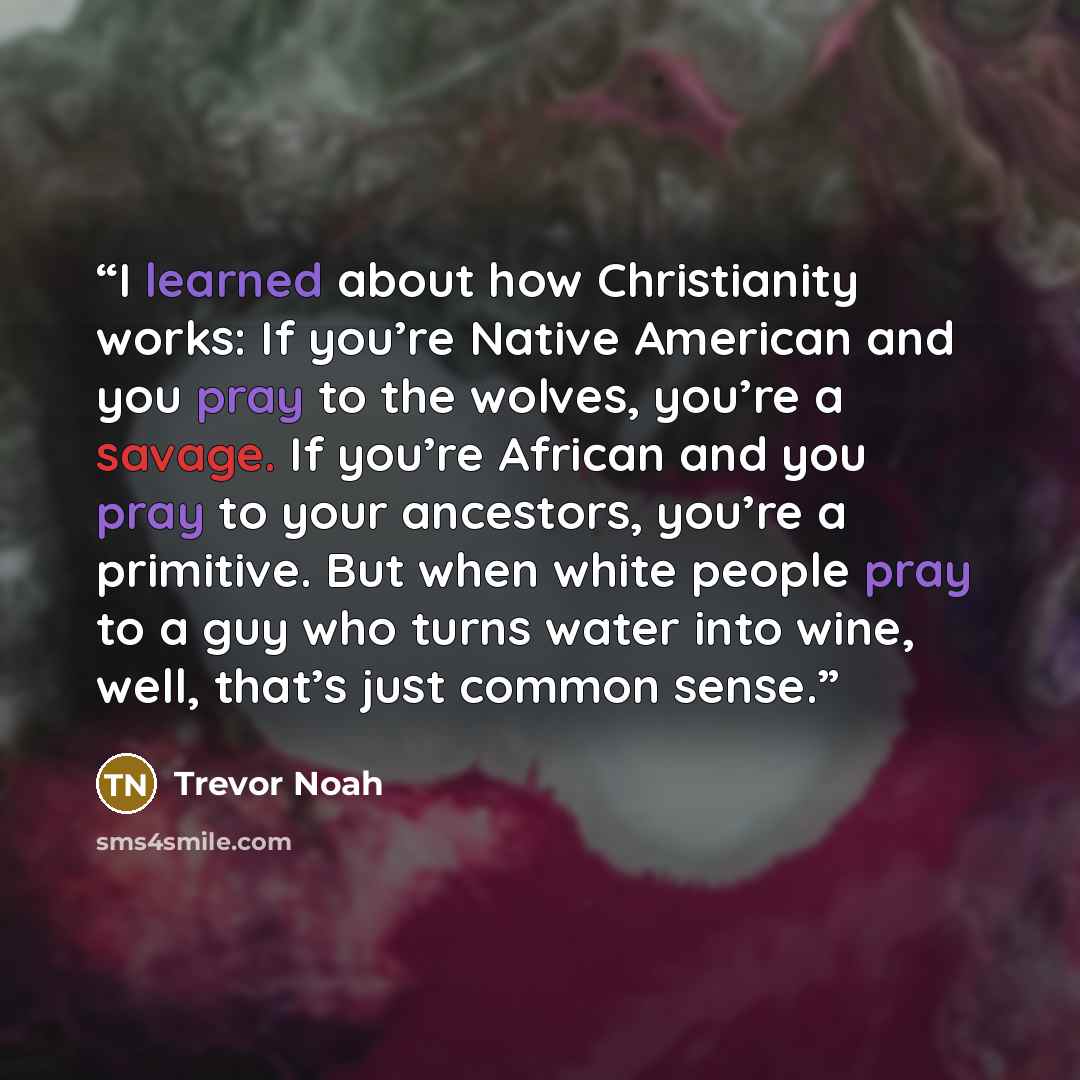 “I learned about how Christianity works: If you’re Native American and you pray to the wolves, you’re a savage. If you’re African and you pray to your ancestors, you’re a primitive. But when white people pray to a guy who turns water into wine, well, that’s just common sense.” quote by Trevor Noah