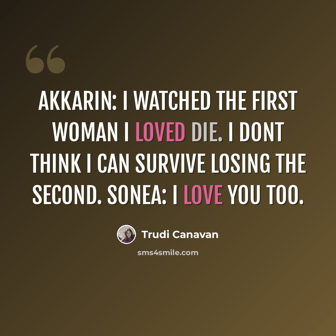 “Akkarin: I watched the first woman I loved die. I dont think I can survive losing the second. Sonea: I love you too.” quote by Trudi Canavan
