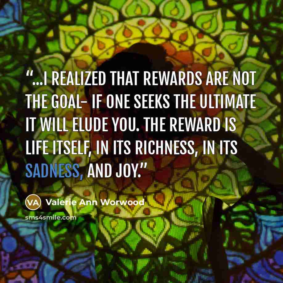 “...I realized that rewards are not the goal- if one seeks the ultimate it will elude you. The reward is life itself, in its richness, in its sadness, and joy.” quote by Valerie Ann Worwood