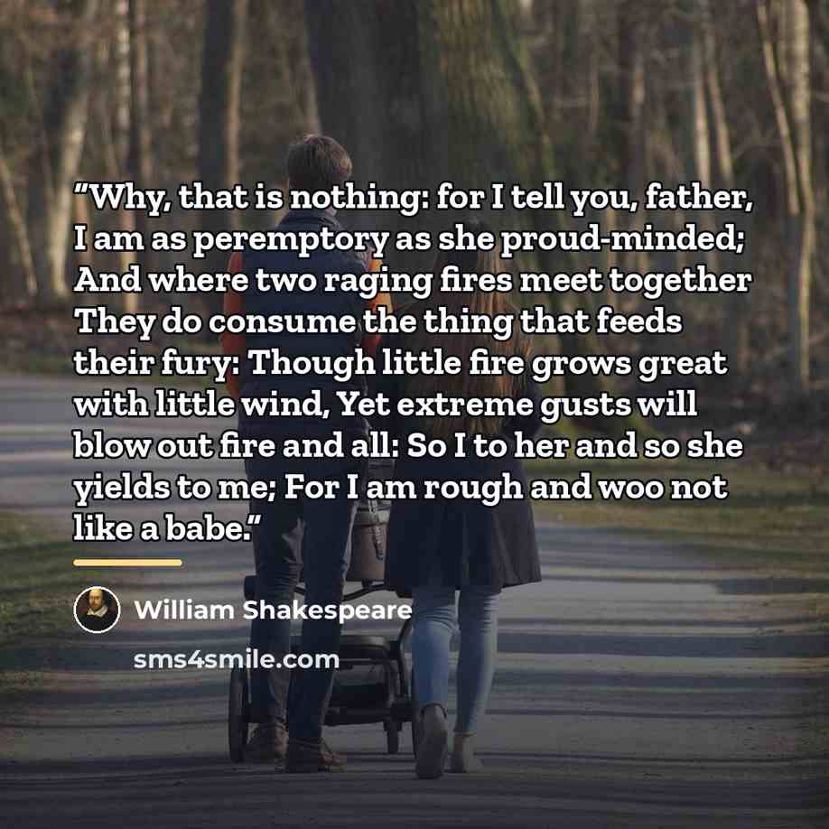 “Why, that is nothing: for I tell you, father, I am as peremptory as she proud-minded; And where two raging fires meet together They do consume the thing that feeds their fury: Though little fire grows great with little wind, Yet extreme gusts will blow out fire and all: So I to her and so she…” quote by William Shakespeare