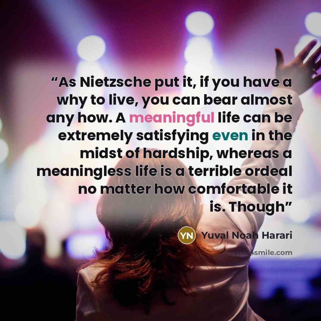 “As Nietzsche put it, if you have a why to live, you can bear almost any how. A meaningful life can be extremely satisfying even in the midst of hardship, whereas a meaningless life is a terrible ordeal no matter how comfortable it is. Though” quote by Yuval Noah Harari