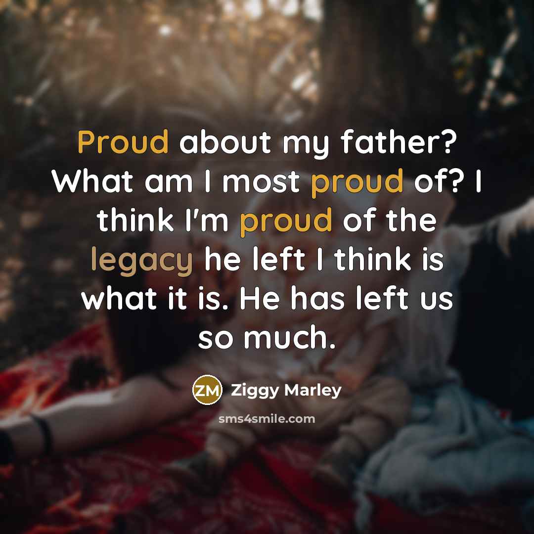 “Proud about my father? What am I most proud of? I think I'm proud of the legacy he left I think is what it is. He has left us so much.” quote by Ziggy Marley
