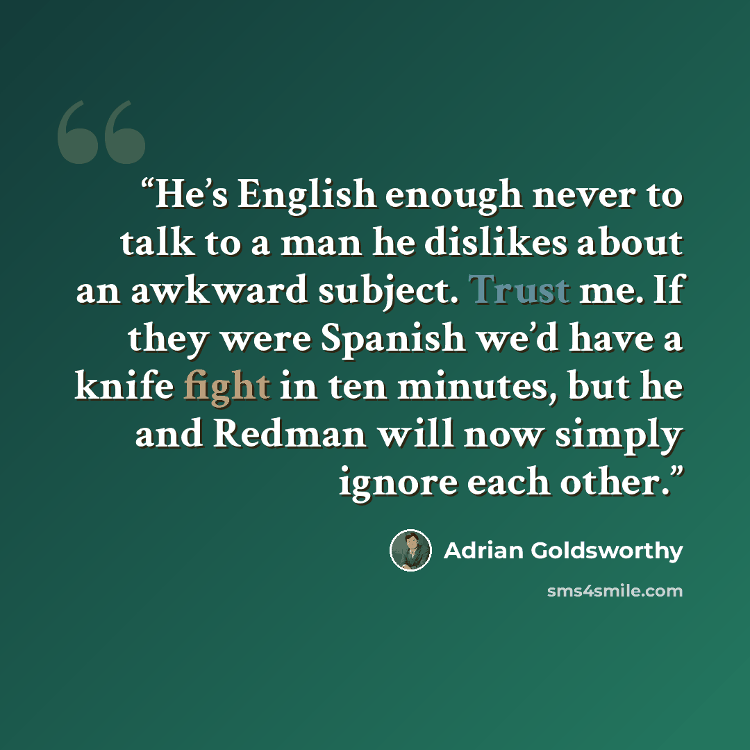 “He’s English enough never to talk to a man he dislikes about an awkward subject. Trust me. If they were Spanish we’d have a knife fight in ten minutes, but he and Redman will now simply ignore each other.” quote by Adrian Goldsworthy