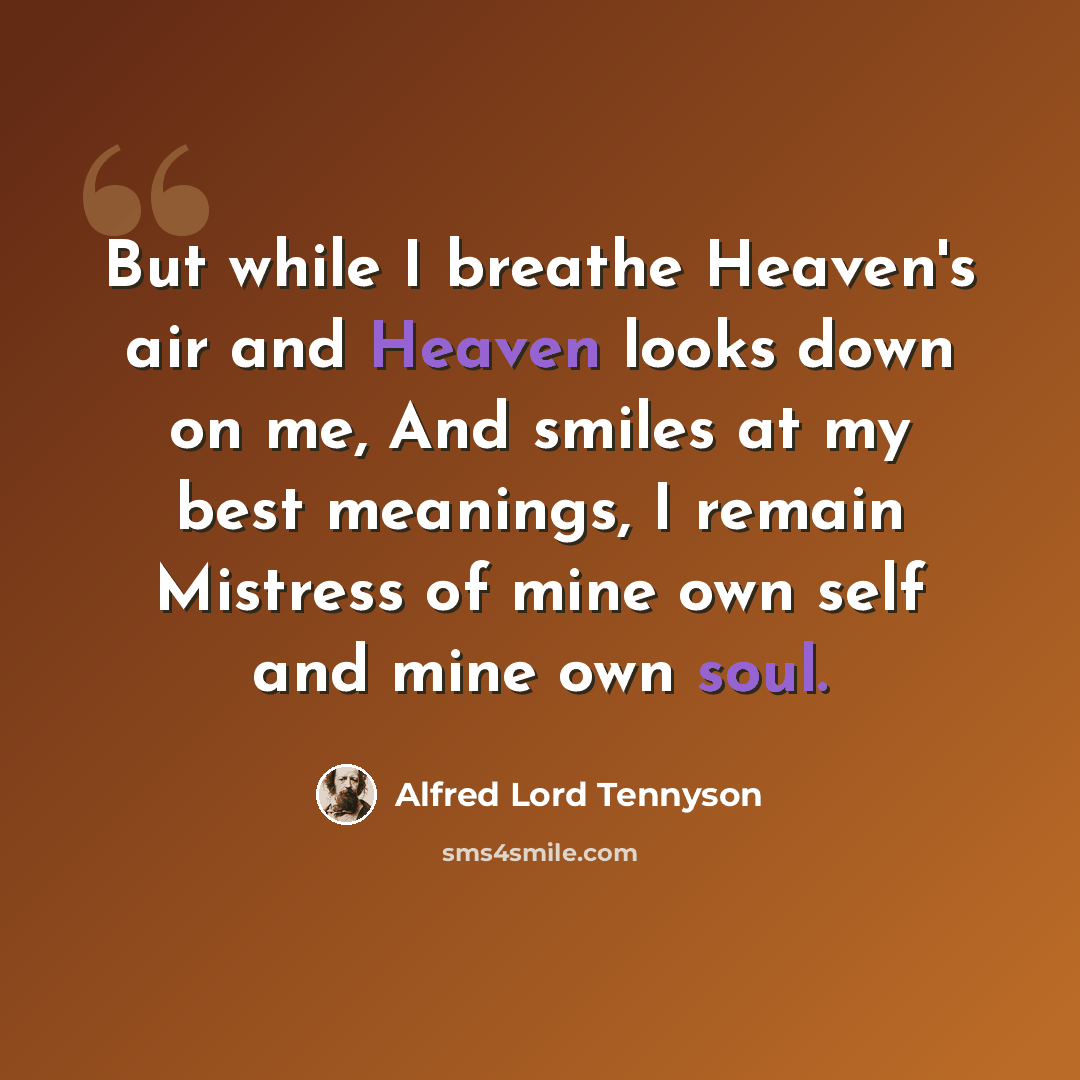“But while I breathe Heaven's air and Heaven looks down on me, And smiles at my best meanings, I remain Mistress of mine own self and mine own soul.” quote by Alfred Lord Tennyson