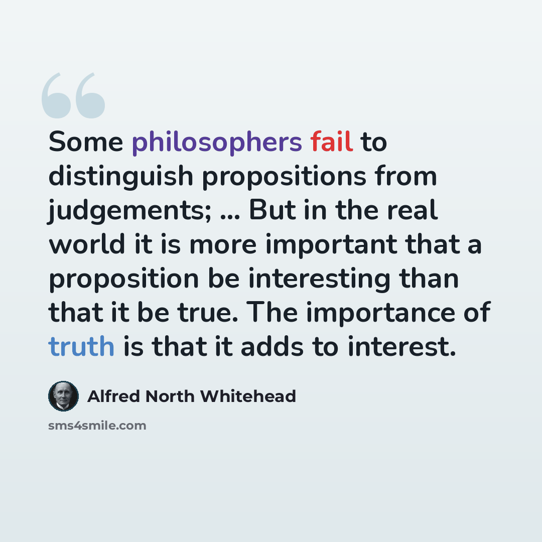 “Some philosophers fail to distinguish propositions from judgements; ... But in the real world it is more important that a proposition be interesting than that it be true. The importance of truth is that it adds to interest.” quote by Alfred North Whitehead