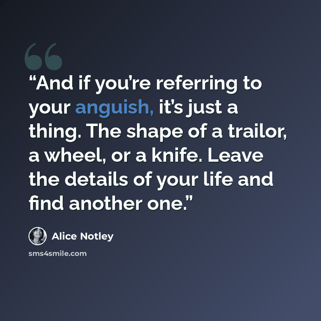 “And if you’re referring to your anguish, it’s just a thing. The shape of a trailor, a wheel, or a knife. Leave the details of your life and find another one.” quote by Alice Notley