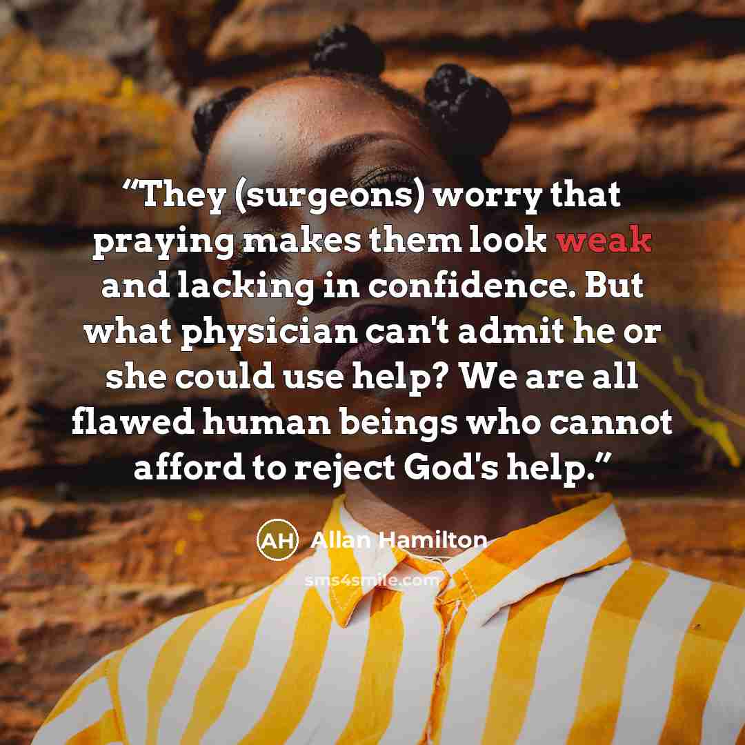 “They (surgeons) worry that praying makes them look weak and lacking in confidence. But what physician can't admit he or she could use help? We are all flawed human beings who cannot afford to reject God's help.” quote by Allan Hamilton