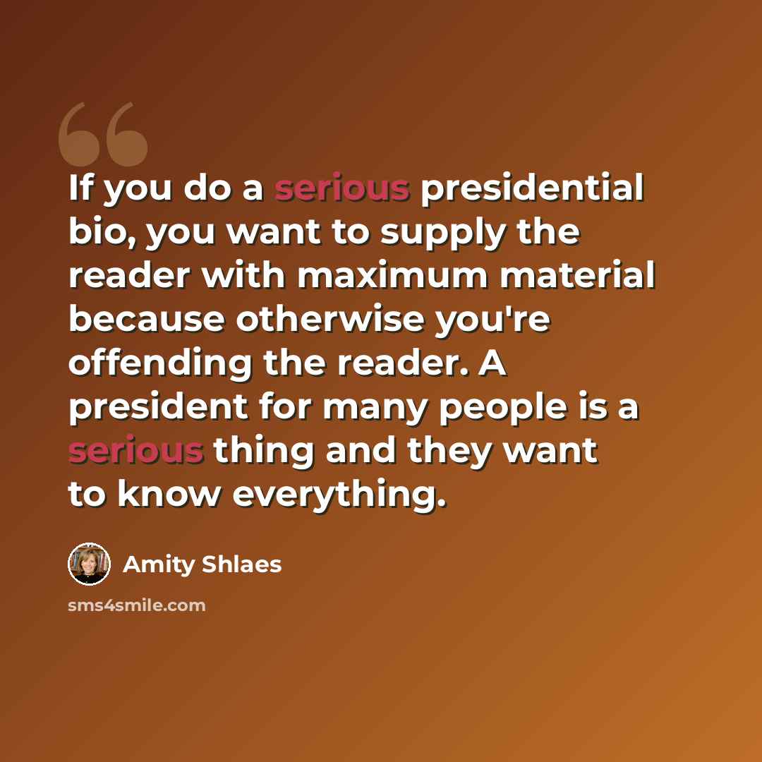 “If you do a serious presidential bio, you want to supply the reader with maximum material because otherwise you're offending the reader. A president for many people is a serious thing and they want to know everything.” quote by Amity Shlaes