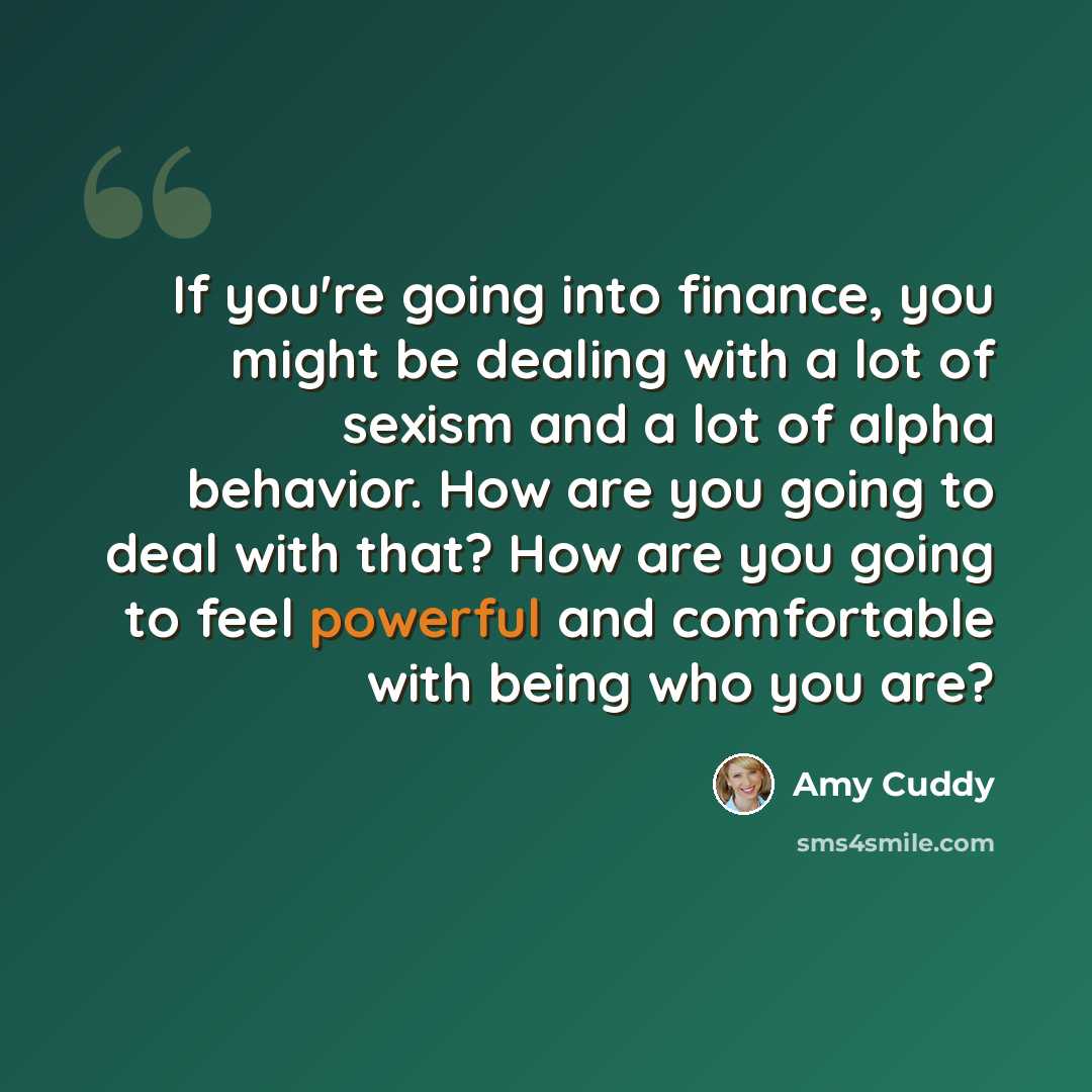 “If you're going into finance, you might be dealing with a lot of sexism and a lot of alpha behavior. How are you going to deal with that? How are you going to feel powerful and comfortable with being who you are?” quote by Amy Cuddy