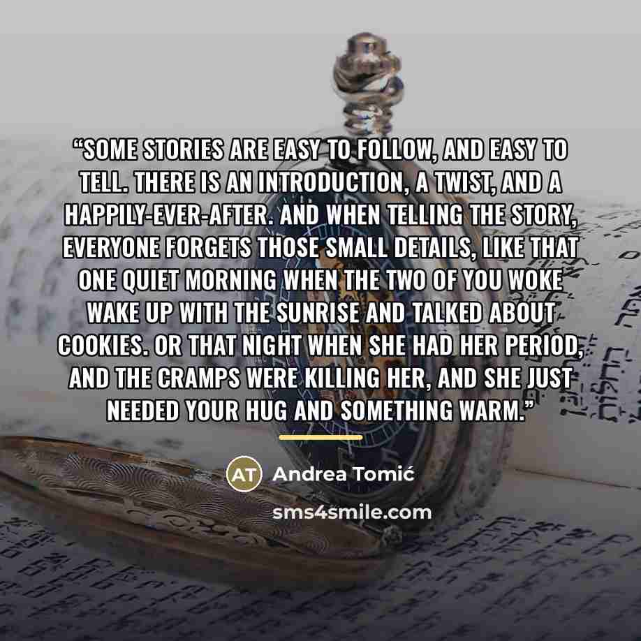 “Some stories are easy to follow, and easy to tell. There is an introduction, a twist, and a happily-ever-after. And when telling the story, everyone forgets those small details, like that one quiet morning when the two of you woke wake up with the sunrise and talked about cookies. Or that night…” quote by Andrea Tomić