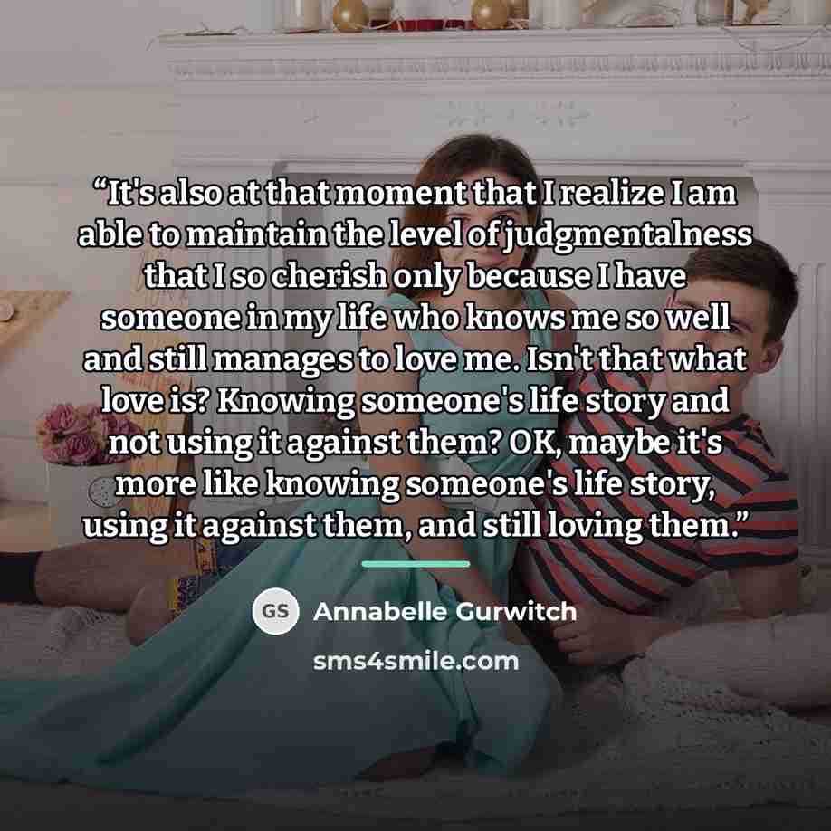 “It's also at that moment that I realize I am able to maintain the level of judgmentalness that I so cherish only because I have someone in my life who knows me so well and still manages to love me. Isn't that what love is? Knowing someone's life story and not using it against them? OK, maybe it's…” quote by Annabelle Gurwitch