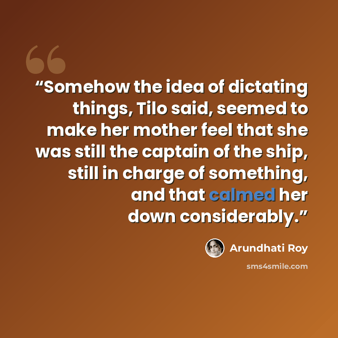 “Somehow the idea of dictating things, Tilo said, seemed to make her mother feel that she was still the captain of the ship, still in charge of something, and that calmed her down considerably.” quote by Arundhati Roy