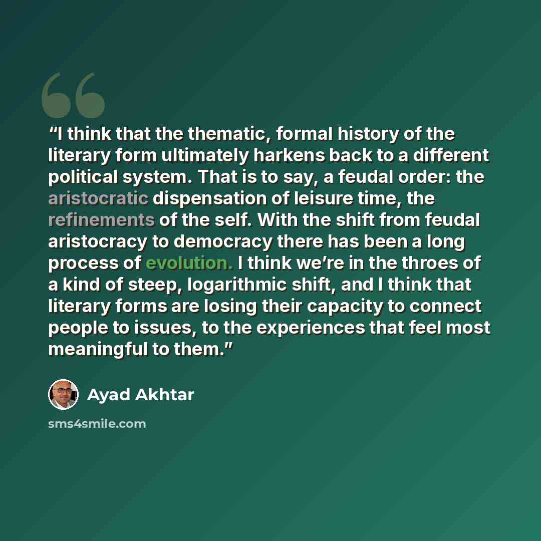 “I think that the thematic, formal history of the literary form ultimately harkens back to a different political system. That is to say, a feudal order: the aristocratic dispensation of leisure time, the refinements of the self. With the shift from feudal aristocracy to democracy there has been a…” quote by Ayad Akhtar
