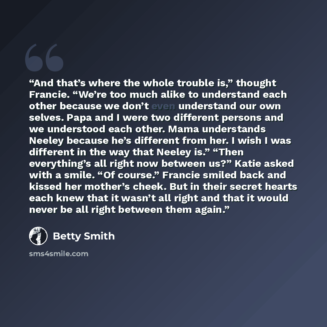 “And that’s where the whole trouble is,” thought Francie. “We’re too much alike to understand each other because we don’t even understand our own selves. Papa and I were two different persons and we understood each other. Mama understands Neeley because he’s different from her. I wish I was…” quote by Betty Smith
