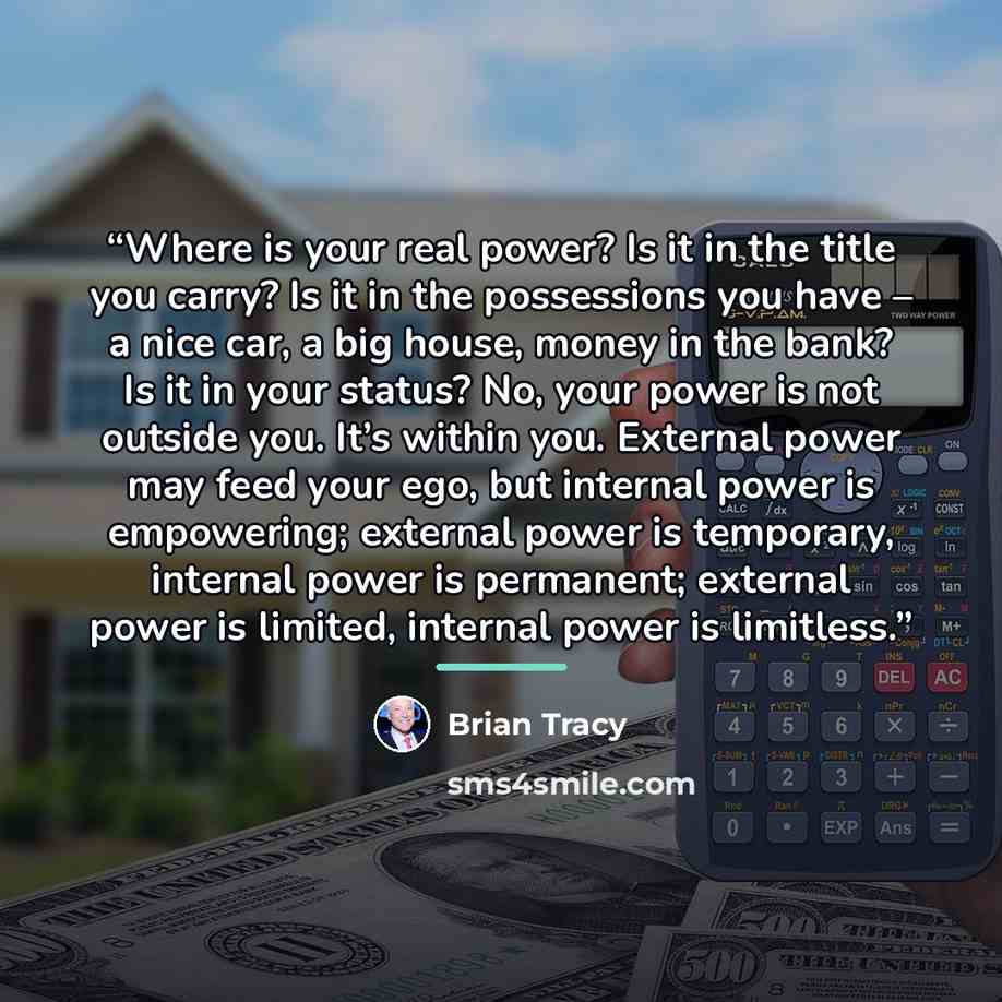 “Where is your real power? Is it in the title you carry? Is it in the possessions you have – a nice car, a big house, money in the bank? Is it in your status? No, your power is not outside you. It’s within you. External power may feed your ego, but internal power is empowering; external power is…” quote by Brian Tracy