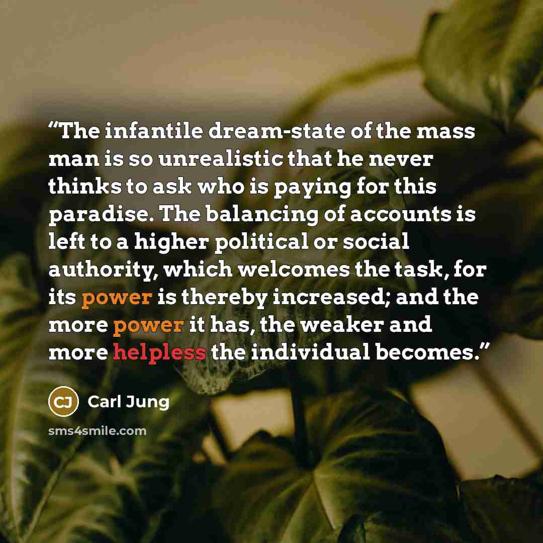 “The infantile dream-state of the mass man is so unrealistic that he never thinks to ask who is paying for this paradise. The balancing of accounts is left to a higher political or social authority, which welcomes the task, for its power is thereby increased; and the more power it has, the weaker…” quote by Carl Jung