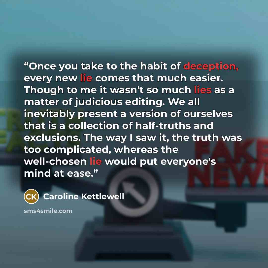 “Once you take to the habit of deception, every new lie comes that much easier. Though to me it wasn't so much lies as a matter of judicious editing. We all inevitably present a version of ourselves that is a collection of half-truths and exclusions. The way I saw it, the truth was too complicated…” quote by Caroline Kettlewell