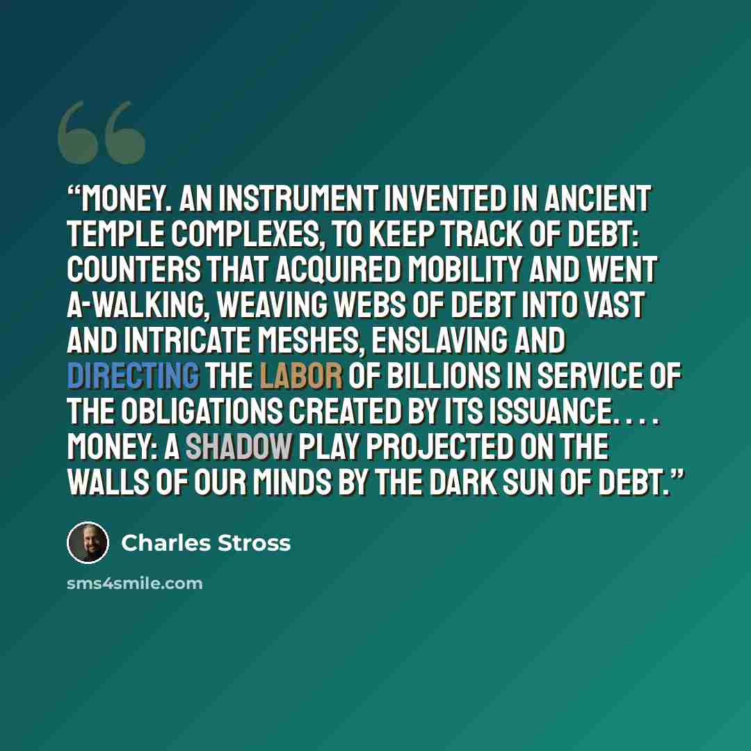 “Money. An instrument invented in ancient temple complexes, to keep track of debt: counters that acquired mobility and went a-walking, weaving webs of debt into vast and intricate meshes, enslaving and directing the labor of billions in service of the obligations created by its issuance…” quote by Charles Stross