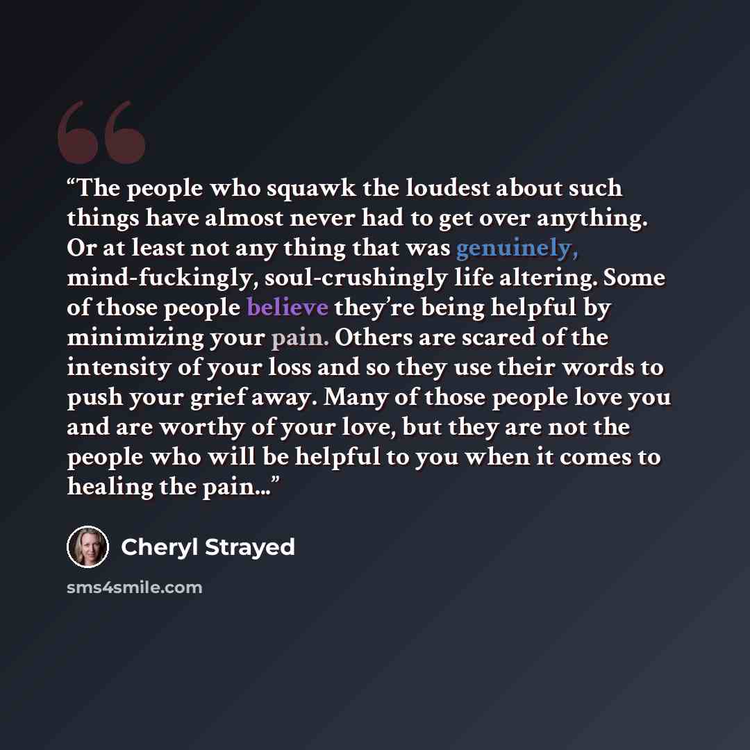 “The people who squawk the loudest about such things have almost never had to get over anything. Or at least not any thing that was genuinely, mind-fuckingly, soul-crushingly life altering. Some of those people believe they’re being helpful by minimizing your pain. Others are scared of the…” quote by Cheryl Strayed