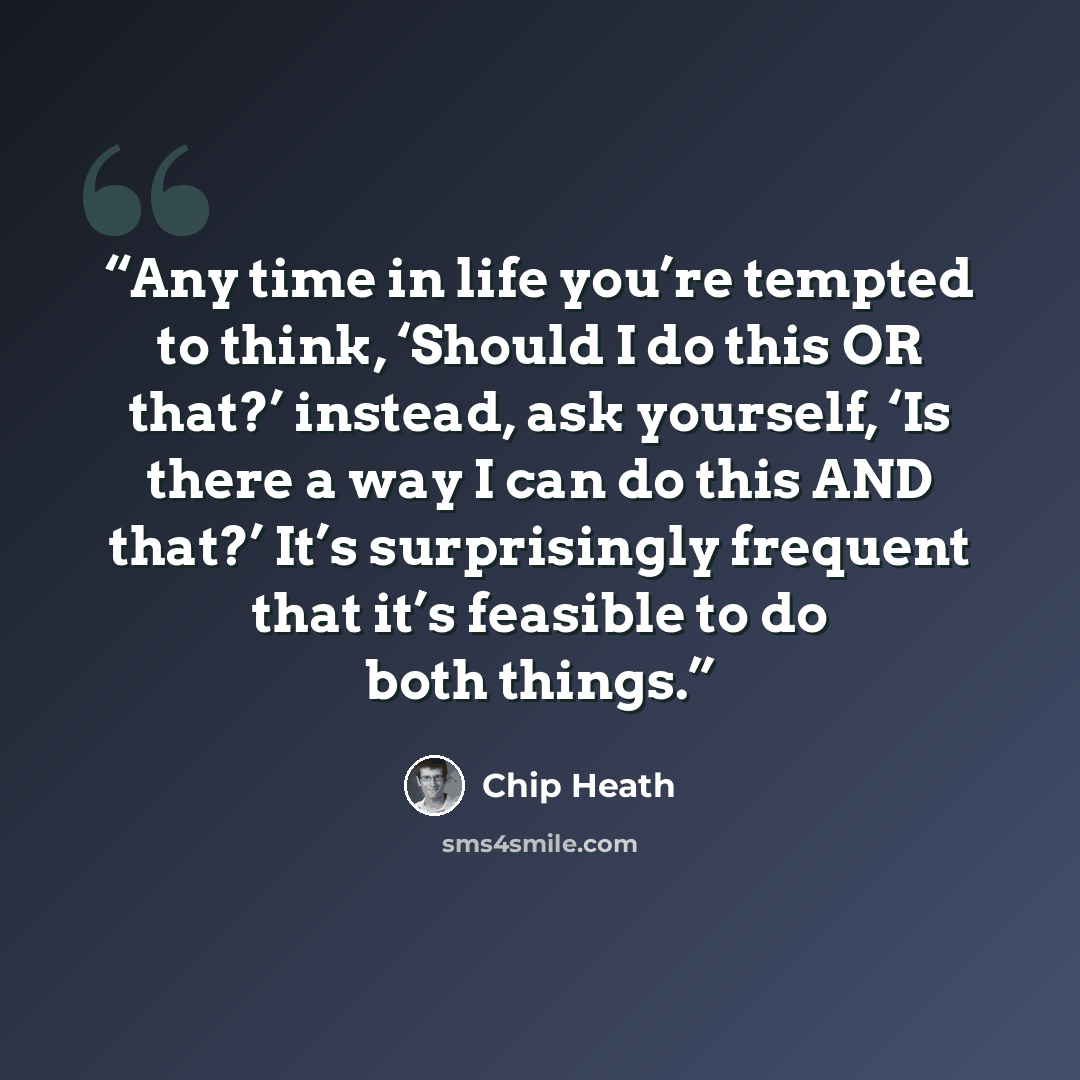 “Any time in life you’re tempted to think, ‘Should I do this OR that?’ instead, ask yourself, ‘Is there a way I can do this AND that?’ It’s surprisingly frequent that it’s feasible to do both things.” quote by Chip Heath