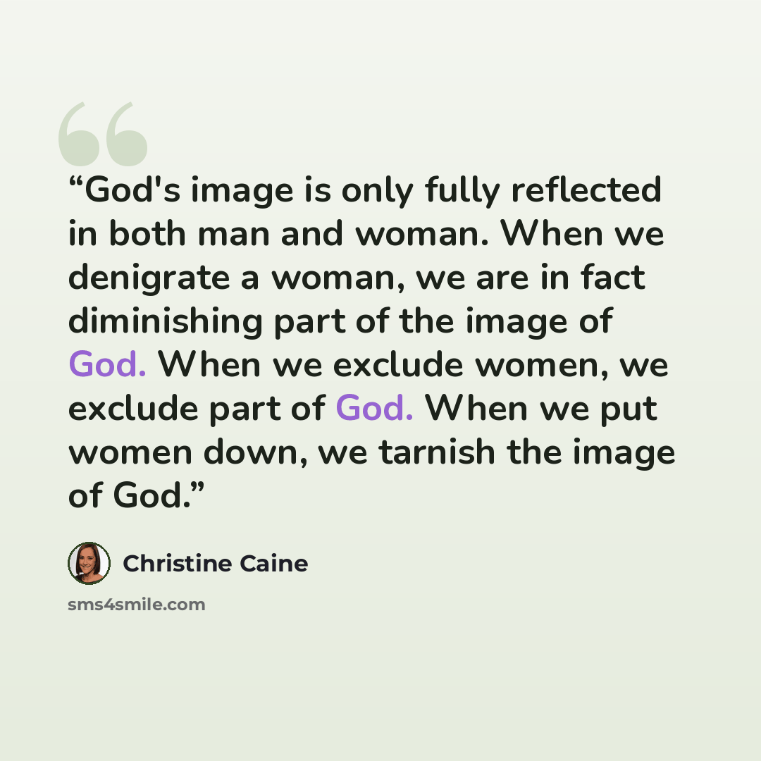 “God's image is only fully reflected in both man and woman. When we denigrate a woman, we are in fact diminishing part of the image of God. When we exclude women, we exclude part of God. When we put women down, we tarnish the image of God.” quote by Christine Caine