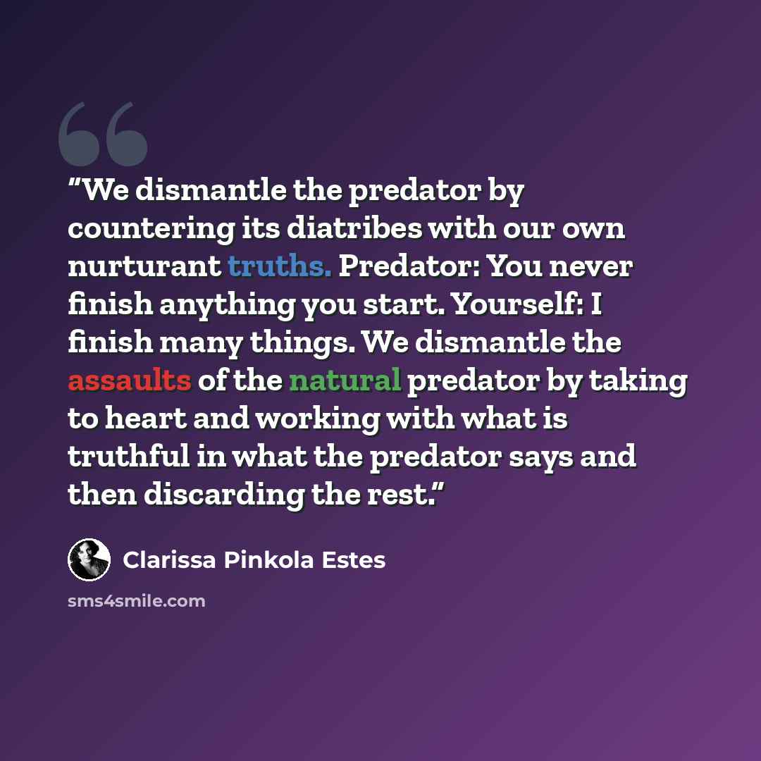 “We dismantle the predator by countering its diatribes with our own nurturant truths. Predator: You never finish anything you start. Yourself: I finish many things. We dismantle the assaults of the natural predator by taking to heart and working with what is truthful in what the predator says and…” quote by Clarissa Pinkola Estés