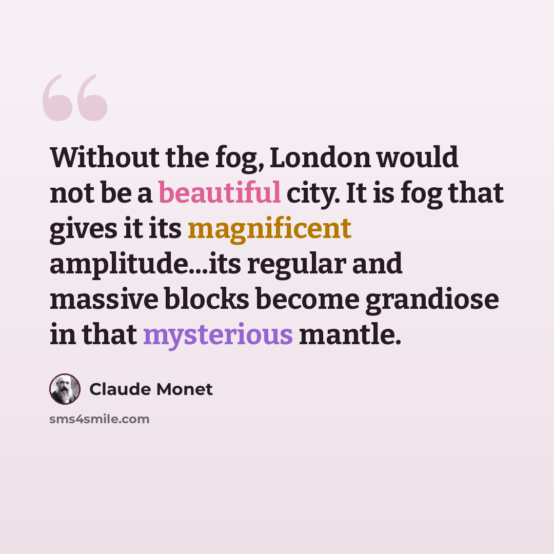 “Without the fog, London would not be a beautiful city. It is fog that gives it its magnificent amplitude...its regular and massive blocks become grandiose in that mysterious mantle.” quote by Claude Monet