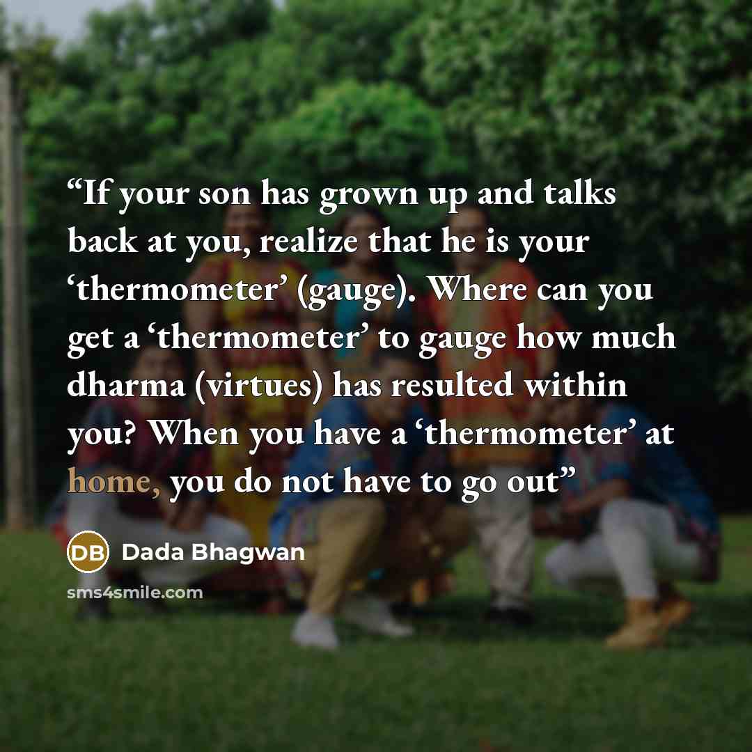 “If your son has grown up and talks back at you, realize that he is your ‘thermometer’ (gauge). Where can you get a ‘thermometer’ to gauge how much dharma (virtues) has resulted within you? When you have a ‘thermometer’ at home, you do not have to go out” quote by Dada Bhagwan
