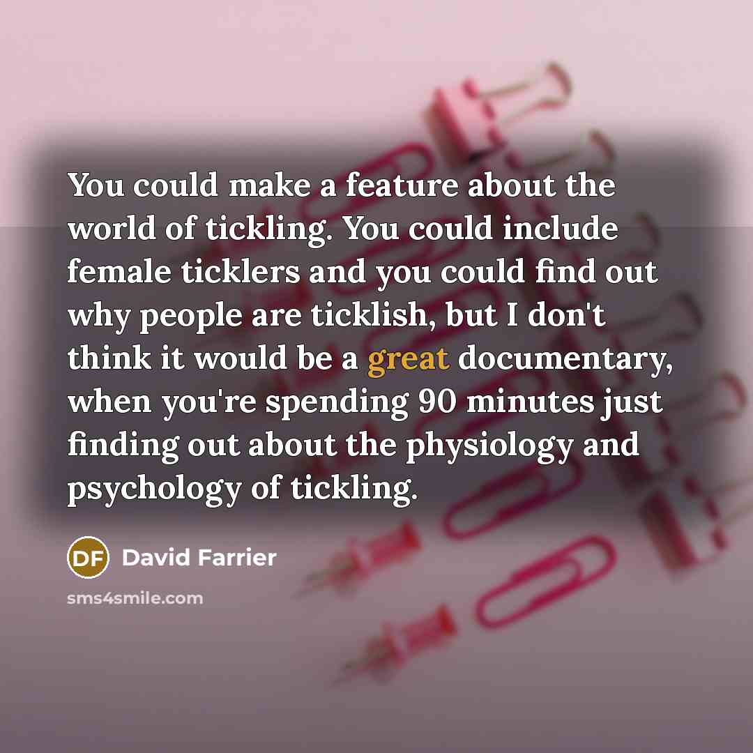 “You could make a feature about the world of tickling. You could include female ticklers and you could find out why people are ticklish, but I don't think it would be a great documentary, when you're spending 90 minutes just finding out about the physiology and psychology of tickling.” quote by David Farrier