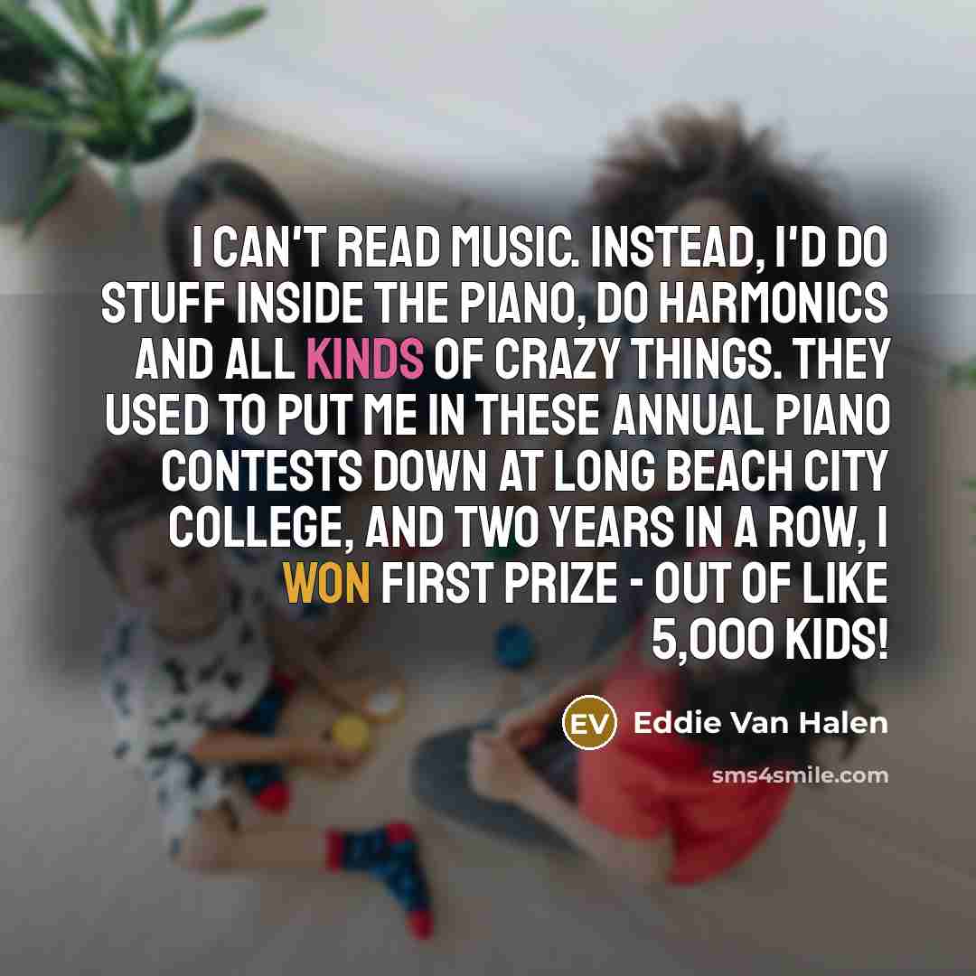“I can't read music. Instead, I'd do stuff inside the piano, do harmonics and all kinds of crazy things. They used to put me in these annual piano contests down at Long Beach City College, and two years in a row, I won first prize - out of like 5,000 kids!” quote by Eddie Van Halen