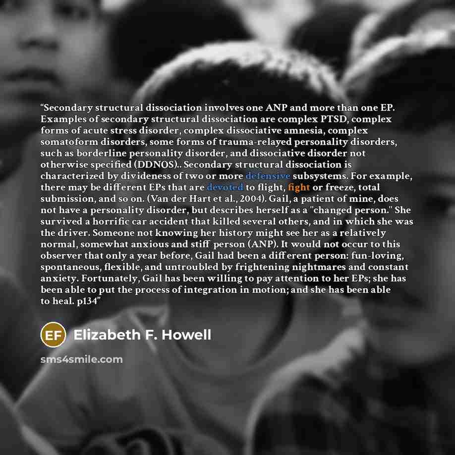 “Secondary structural dissociation involves one ANP and more than one EP. Examples of secondary structural dissociation are complex PTSD, complex forms of acute stress disorder, complex dissociative amnesia, complex somatoform disorders, some forms of trauma-relayed personality disorders, such as…” quote by Elizabeth F. Howell